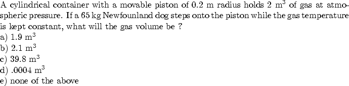 \begin{parbox}[t]
{6.0in}{
A cylindrical container with a movable piston of 0.2 ...
 ...) 39.8 m$^3$\space \\ d) .0004 m$^3$\space \\ e) none of the above
}\end{parbox}