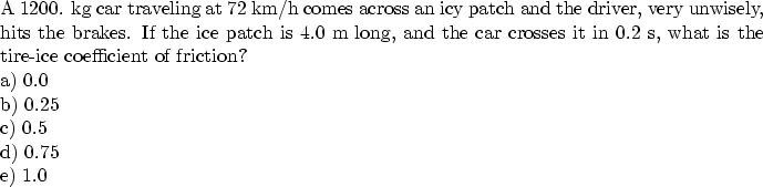 \begin{parbox}[t]
{6.0in}{
A 1200. kg car traveling at 72 km/h comes across an i...
 ...t of friction? \\ a) 0.0 \\ b) 0.25 \\ c) 0.5 \\ d) 0.75 \\ e) 1.0
}\end{parbox}