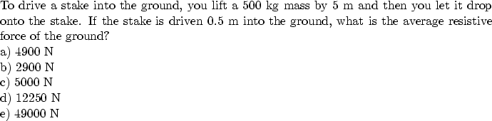 \begin{parbox}[t]
{6.0in}{
To drive a stake into the ground, you lift a 500 kg m...
 ...\ a) 4900 N \\ b) 2900 N \\ c) 5000 N \\ d) 12250 N \\ e) 49000 N 
}\end{parbox}