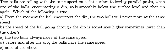 \begin{parbox}[t]
{6.0in}{
Two balls are rolling with the same speed on a flat s...
 ...ter the dip, the balls have the same speed \\ e) none of the above
}\end{parbox}
